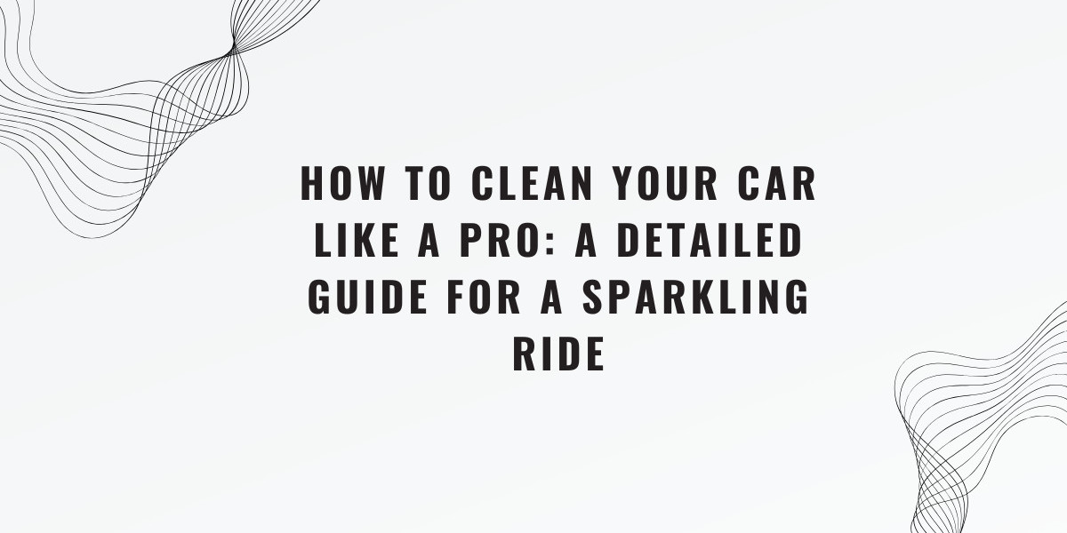 How to Clean Your Car Like a Pro: A Detailed Guide for a Sparkling Ride